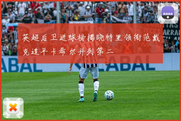 英超后卫进球榜揭晓特里领衔范戴克追平卡希尔并列第二