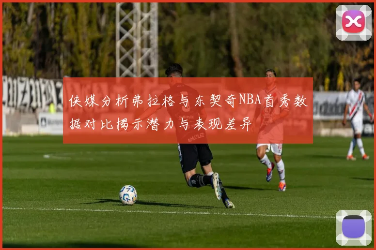 侠媒分析弗拉格与东契奇NBA首秀数据对比揭示潜力与表现差异