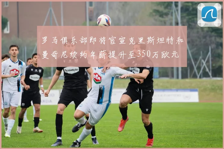 罗马俱乐部即将官宣克里斯坦特和曼奇尼续约年薪提升至350万欧元