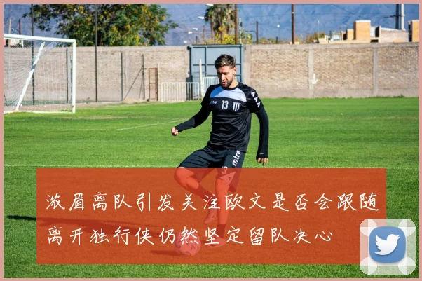 浓眉离队引发关注欧文是否会跟随离开独行侠仍然坚定留队决心