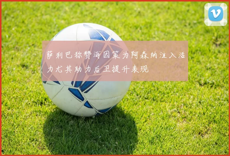 萨利巴称赞海因策为阿森纳注入活力尤其助力后卫提升表现