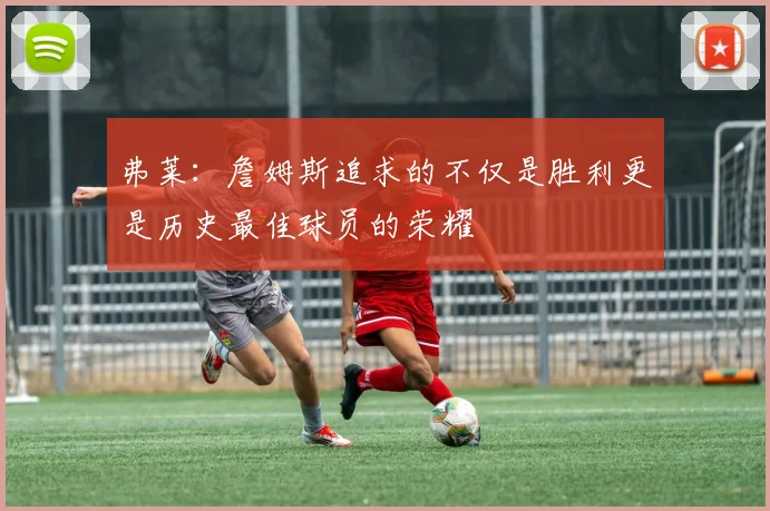 弗莱：詹姆斯追求的不仅是胜利更是历史最佳球员的荣耀