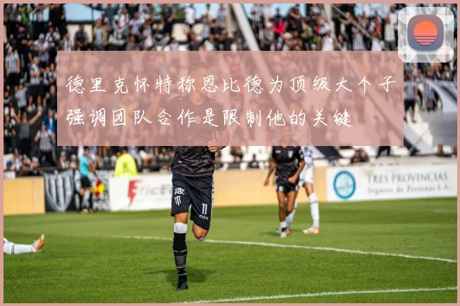 德里克怀特称恩比德为顶级大个子强调团队合作是限制他的关键