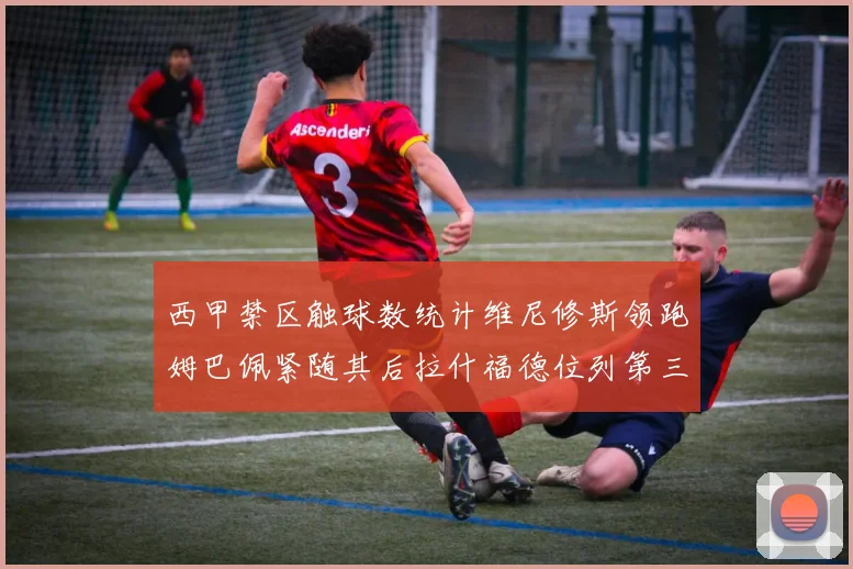 西甲禁区触球数统计维尼修斯领跑姆巴佩紧随其后拉什福德位列第三