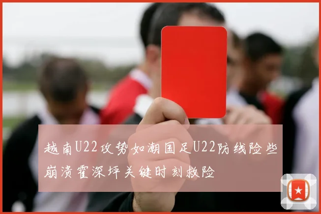 越南U22攻势如潮国足U22防线险些崩溃霍深坪关键时刻救险