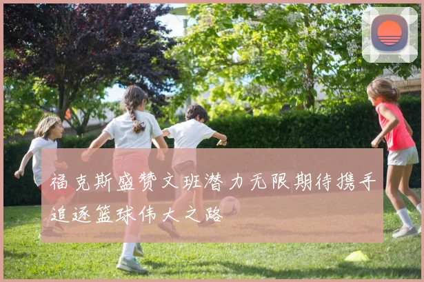 福克斯盛赞文班潜力无限期待携手追逐篮球伟大之路