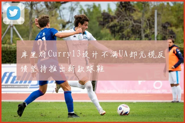 库里对Curry13设计不满UA却无视反馈坚持推出新款球鞋