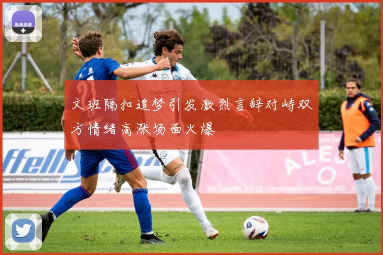 文班隔扣追梦引发激烈言辞对峙双方情绪高涨场面火爆