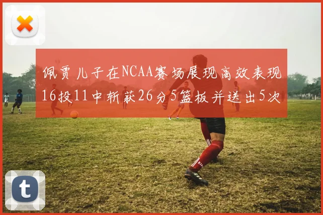 佩贾儿子在NCAA赛场展现高效表现16投11中斩获26分5篮板并送出5次失误
