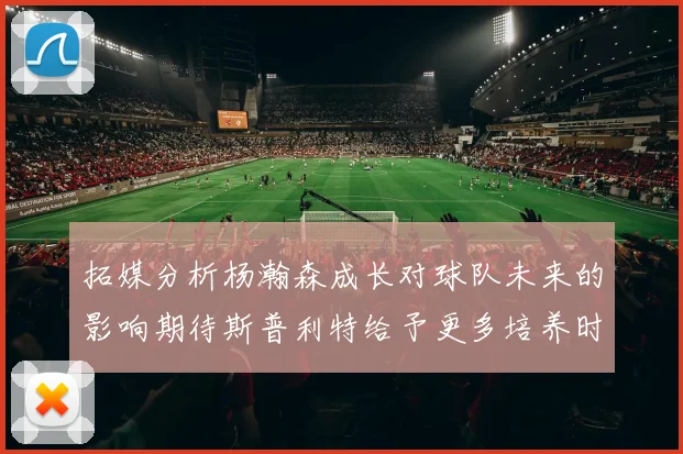 拓媒分析杨瀚森成长对球队未来的影响期待斯普利特给予更多培养时间
