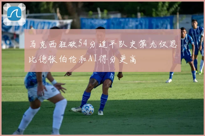 马克西狂砍54分追平队史第九仅恩比德张伯伦和AI得分更高