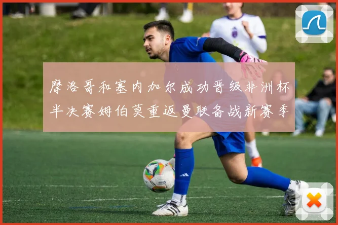 摩洛哥和塞内加尔成功晋级非洲杯半决赛姆伯莫重返曼联备战新赛季