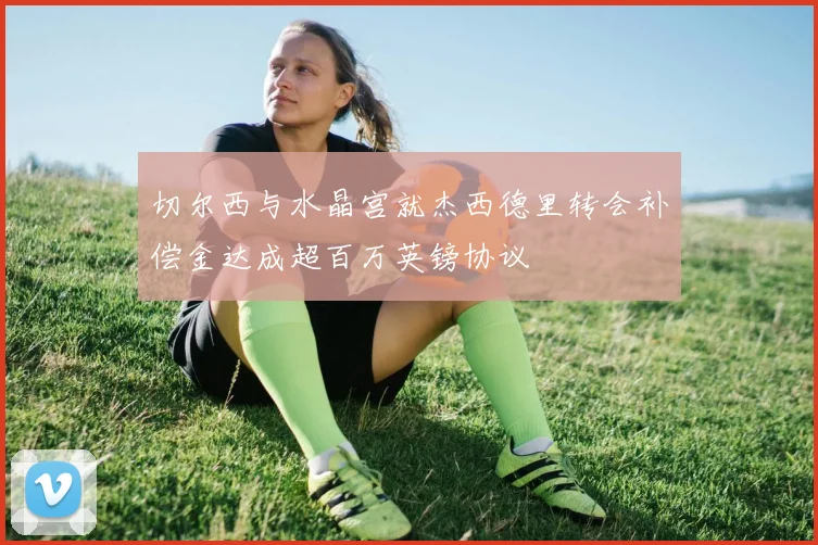 切尔西与水晶宫就杰西德里转会补偿金达成超百万英镑协议