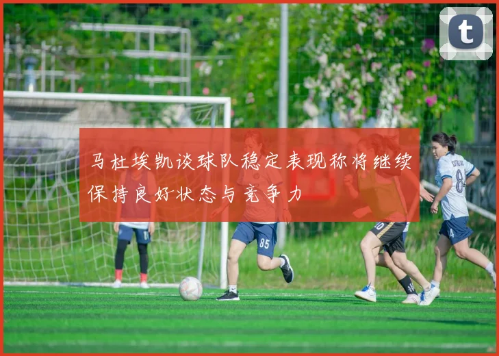 马杜埃凯谈球队稳定表现称将继续保持良好状态与竞争力