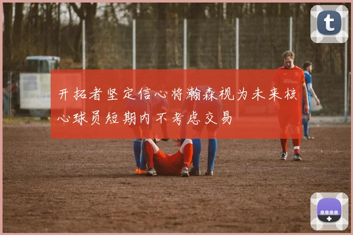 开拓者坚定信心将瀚森视为未来核心球员短期内不考虑交易