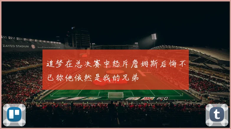 追梦在总决赛中怒斥詹姆斯后悔不已称他依然是我的兄弟