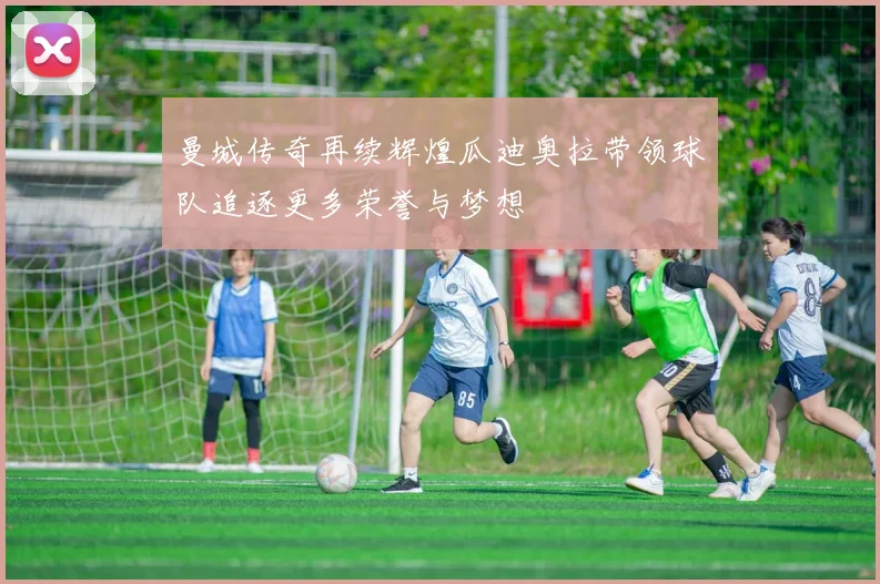 曼城传奇再续辉煌瓜迪奥拉带领球队追逐更多荣誉与梦想