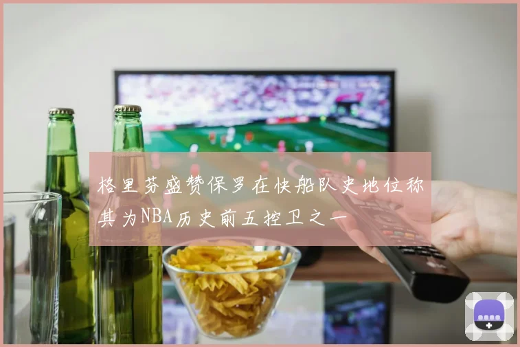格里芬盛赞保罗在快船队史地位称其为NBA历史前五控卫之一