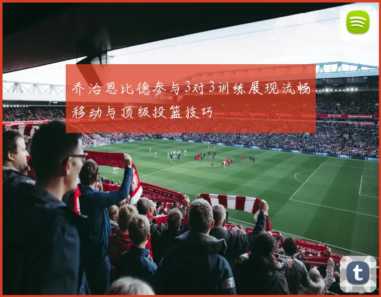 乔治恩比德参与3对3训练展现流畅移动与顶级投篮技巧