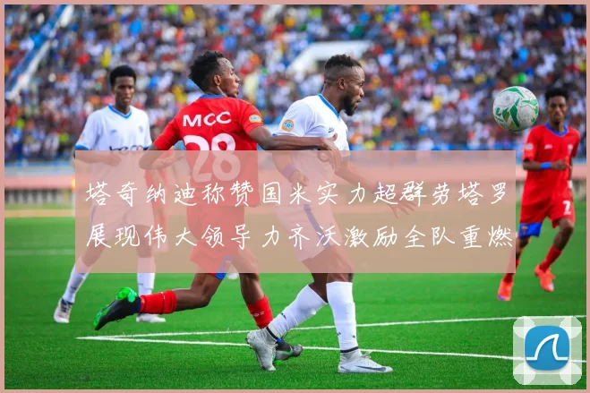 塔奇纳迪称赞国米实力超群劳塔罗展现伟大领导力齐沃激励全队重燃斗志
